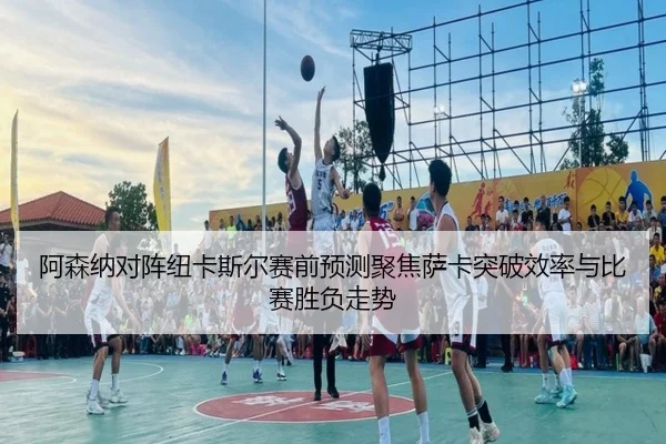 阿森纳对阵纽卡斯尔赛前预测聚焦萨卡突破效率与比赛胜负走势
