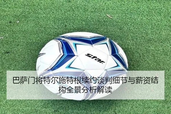巴萨门将特尔施特根续约谈判细节与薪资结构全景分析解读