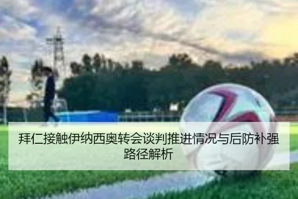 拜仁接触伊纳西奥转会谈判推进情况与后防补强路径解析