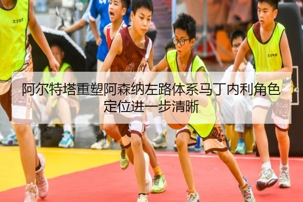阿尔特塔重塑阿森纳左路体系马丁内利角色定位进一步清晰
