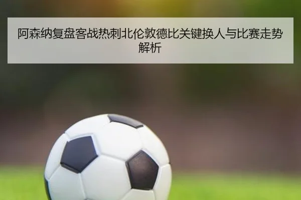 阿森纳复盘客战热刺北伦敦德比关键换人与比赛走势解析