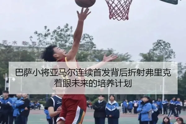 巴萨小将亚马尔连续首发背后折射弗里克着眼未来的培养计划