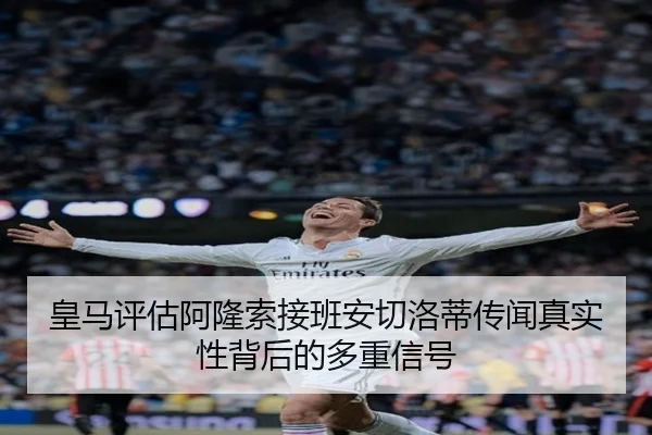 皇马评估阿隆索接班安切洛蒂传闻真实性背后的多重信号