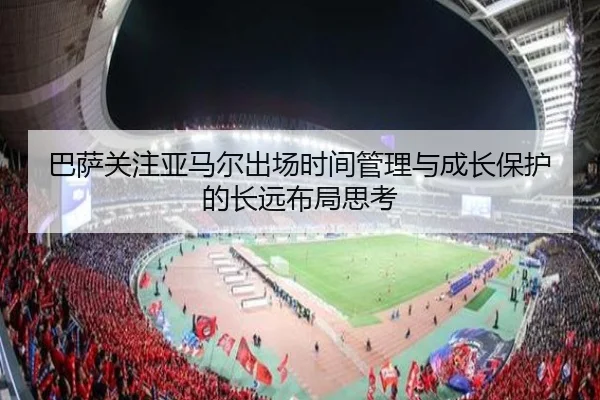 巴萨关注亚马尔出场时间管理与成长保护的长远布局思考