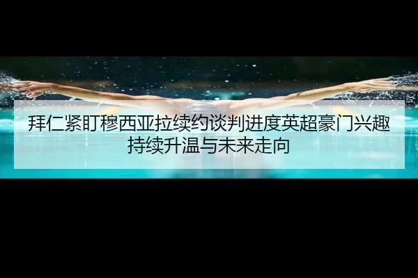 拜仁紧盯穆西亚拉续约谈判进度英超豪门兴趣持续升温与未来走向