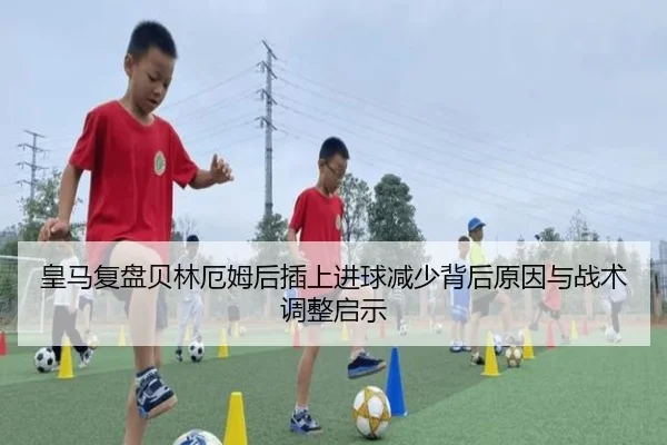 皇马复盘贝林厄姆后插上进球减少背后原因与战术调整启示