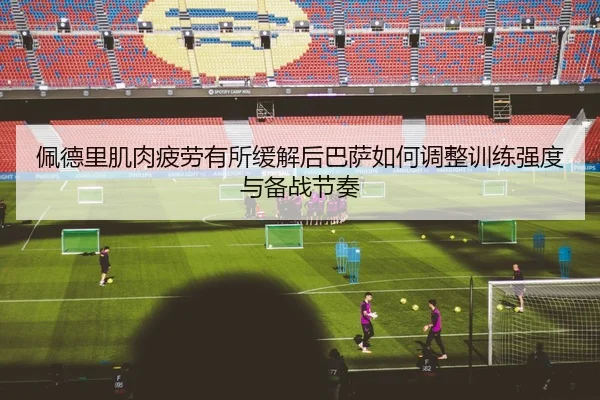佩德里肌肉疲劳有所缓解后巴萨如何调整训练强度与备战节奏