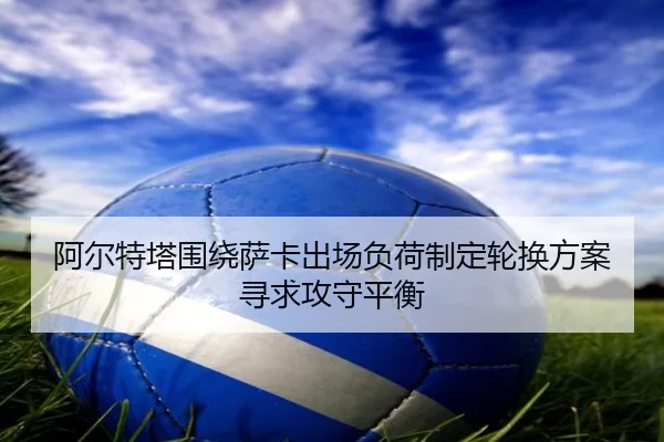 阿尔特塔围绕萨卡出场负荷制定轮换方案寻求攻守平衡