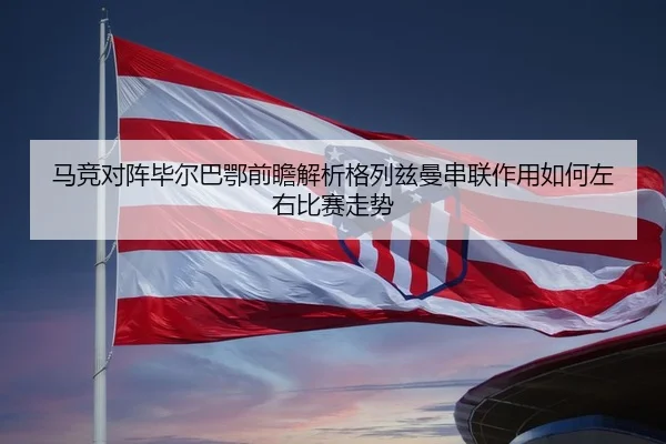 马竞对阵毕尔巴鄂前瞻解析格列兹曼串联作用如何左右比赛走势