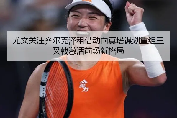 尤文关注齐尔克泽租借动向莫塔谋划重组三叉戟激活前场新格局