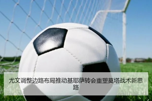 尤文调整边路布局推动基耶萨转会重塑莫塔战术新思路